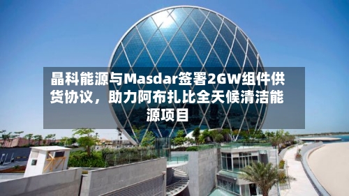 晶科能源与Masdar签署2GW组件供货协议，助力阿布扎比全天候清洁能源项目-第2张图片