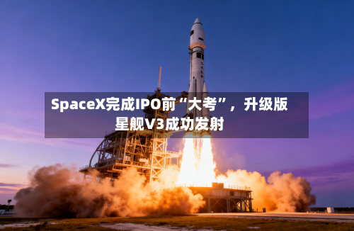 SpaceX完成IPO前“大考”,升级版星舰V3成功发射