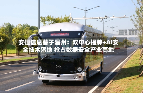 安恒信息落子温州:双中心揭牌+AI安全技术落地 抢占数据安全产业高地