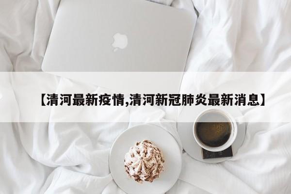 【清河最新疫情,清河新冠肺炎最新消息】